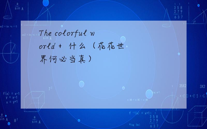 The colorful world +  什么（花花世界何必当真）