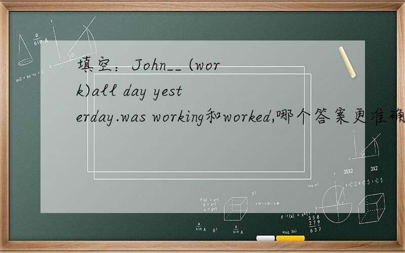 填空：John__ (work)all day yesterday.was working和worked,哪个答案更准确?