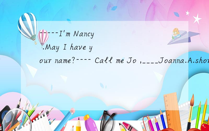 -----I'm Nancy .May I have your name?---- Call me Jo ,____Joanna.A.short for B.short ofC.for short D.in short 请说明原因
