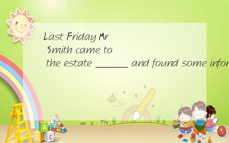 Last Friday Mr Smith came to the estate ______ and found some information (agent)