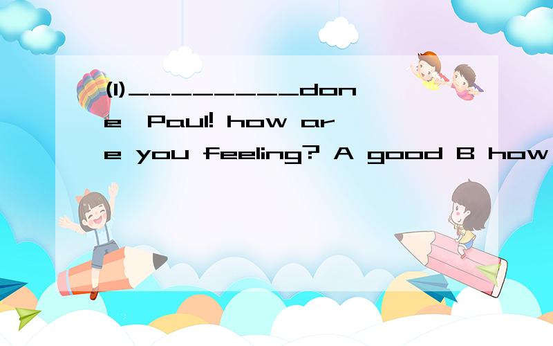 (1)________done,Paul! how are you feeling? A good B how C well D great(2)there are only three___________them.A millions B million C millions of D million of(3)the pool is ______to swim in,A deep enough B enough deep C enough deeply D deeply enough(4)