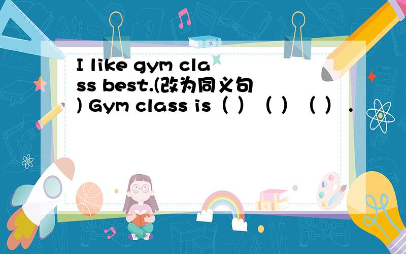 I like gym class best.(改为同义句) Gym class is（ ）（ ）（ ） .