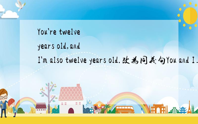 You're twelve years old,and I'm also twelve years old.改为同义句You and I___the same ___