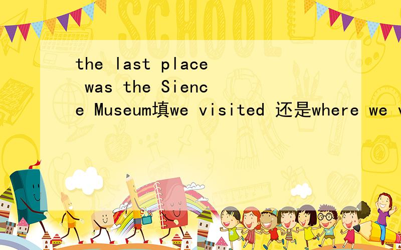 the last place was the Sience Museum填we visited 还是where we visited?为什么?