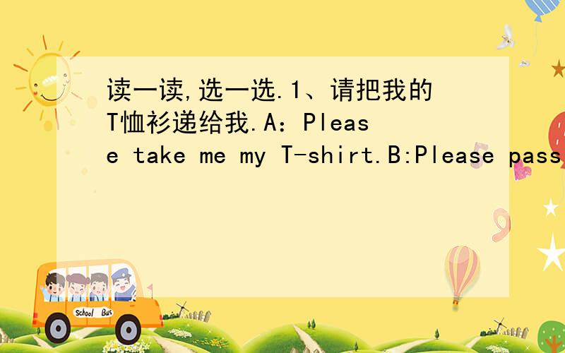 读一读,选一选.1、请把我的T恤衫递给我.A：Please take me my T-shirt.B:Please pass me my T-shirt.2:Where's my seat?B:( )【在门旁边.】A：It's near the door.B:It's near the desk.3;A;Good afternoon!B:Good morning!4;Hello!B:( )A:Nice