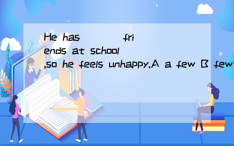 He has ___ friends at school,so he feels unhappy.A a few B few C a little D little 为什么用C?