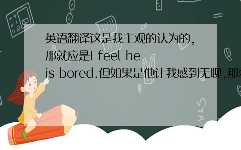 英语翻译这是我主观的认为的,那就应是I feel he is bored.但如果是他让我感到无聊,那就应是he is boring或者he let me feel bored.这样说对吗
