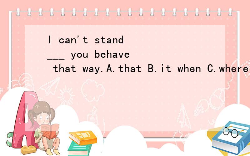 I can't stand ___ you behave that way.A.that B.it when C.where D.when请说一下选择的理由!