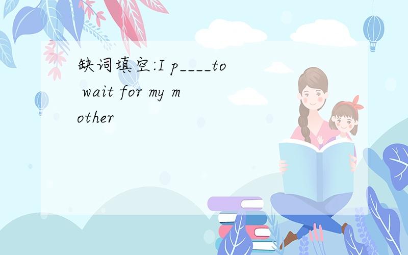 缺词填空:I p____to wait for my mother