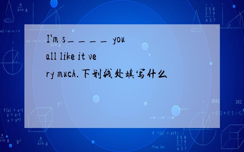 I'm s____ you all like it very much.下划线处填写什么