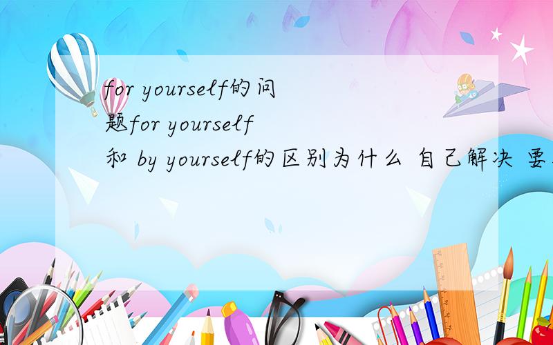 for yourself的问题for yourself 和 by yourself的区别为什么 自己解决 要用for yourself那for yourself还有没有 为自己 的意思呢？