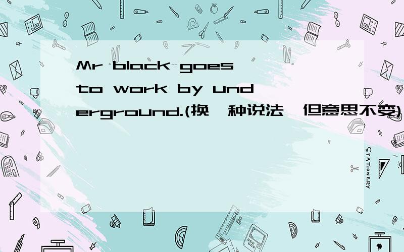 Mr black goes to work by underground.(换一种说法,但意思不变)