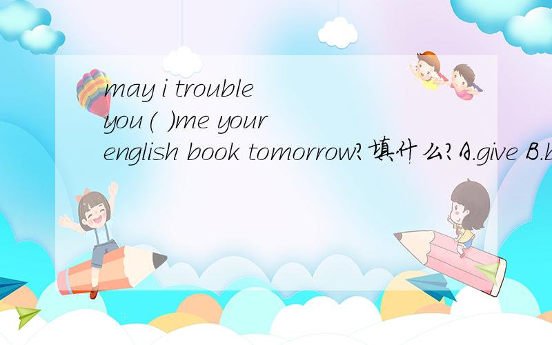 may i trouble you( )me your english book tomorrow?填什么?A.give B.bring C.to bring D.taking