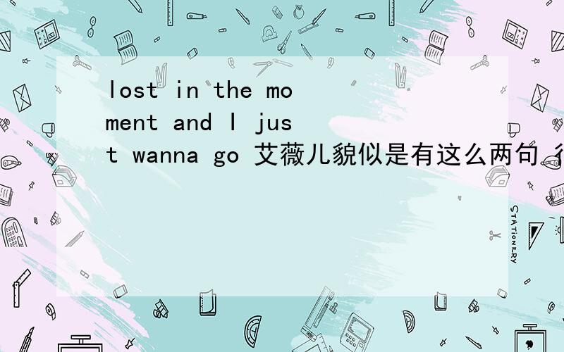lost in the moment and I just wanna go 艾薇儿貌似是有这么两句 很欢快的调调 艾薇儿的歌 I am just a little bit.donnot know where to go and just join the show .the sun is high in the sky...