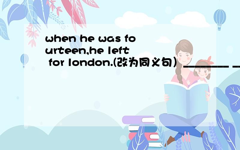 when he was fourteen,he left for london.(改为同义句）________ _________ _________ ___________ fourteen,he left for London.