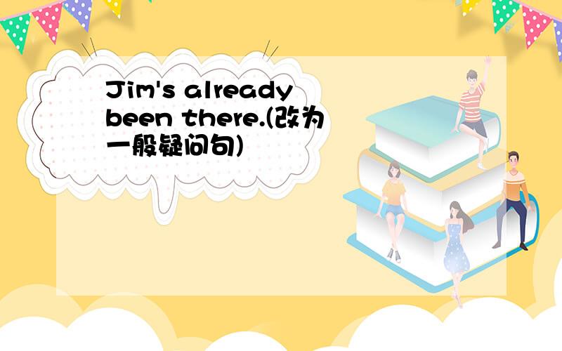 Jim's already been there.(改为一般疑问句)