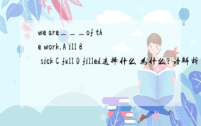 we are___of the work.A ill B sick C full D filled选择什么 为什么?请解析