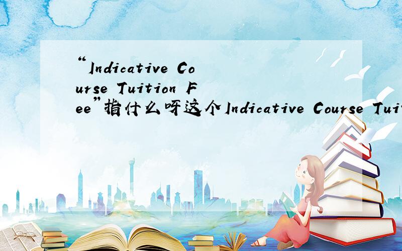 “Indicative Course Tuition Fee”指什么呀这个Indicative Course Tuition Fee 是指总的学费是吧?我很愚 盼望高人点化