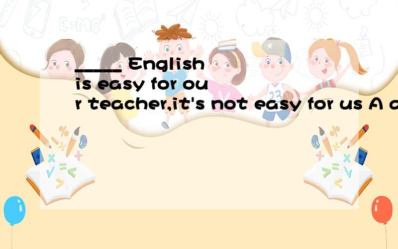 _____ English is easy for our teacher,it's not easy for us A as B when C Although D but