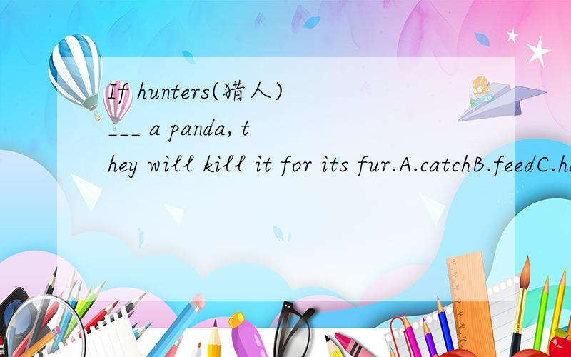 If hunters(猎人)___ a panda, they will kill it for its fur.A.catchB.feedC.haveD.eat