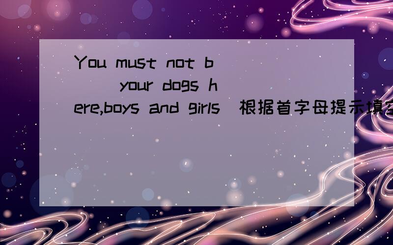 You must not b＿＿ your dogs here,boys and girls．根据首字母提示填空