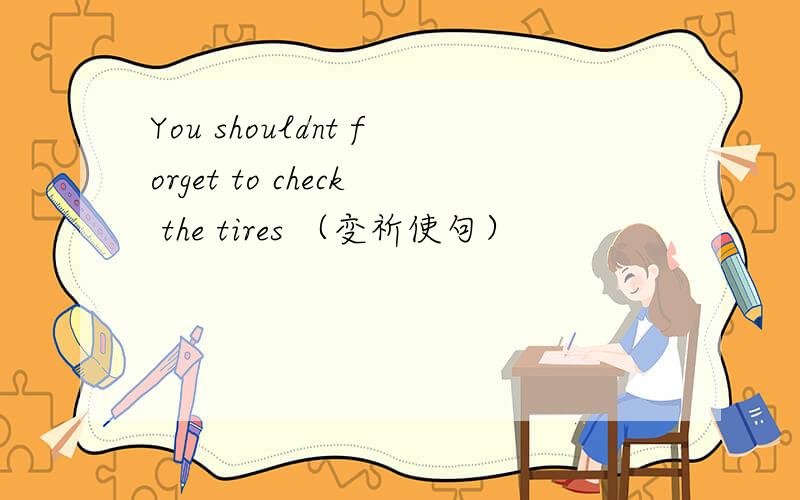 You shouldnt forget to check the tires （变祈使句）