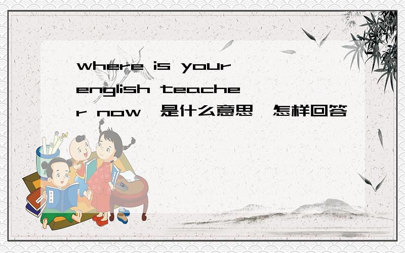 where is your english teacher now,是什么意思,怎样回答