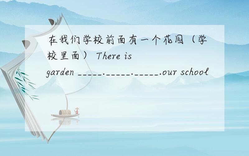 在我们学校前面有一个花园（学校里面） There is garden _____._____._____.our school