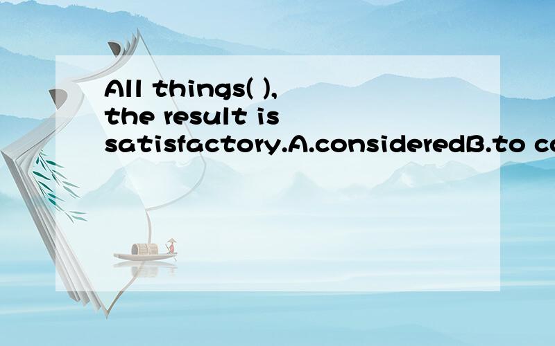 All things( ),the result is satisfactory.A.consideredB.to considerC.consideringD.are considered