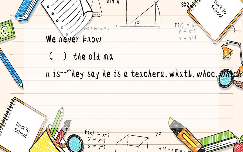 We never know ( ) the old man is--They say he is a teachera.whatb.whoc.which d.where