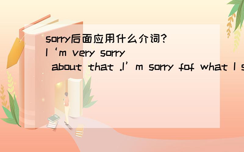 sorry后面应用什么介词?I‘m very sorry about that .I’m sorry fof what I said .为什么一句用about而另一句要用for呢?