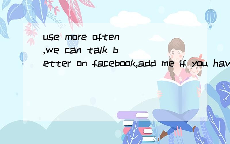 use more often,we can talk better on facebook,add me if you have one of my drawings that I want it to show you,ok?求翻译