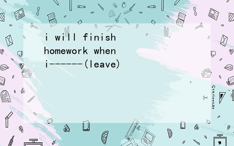 i will finish homework when i------(leave)