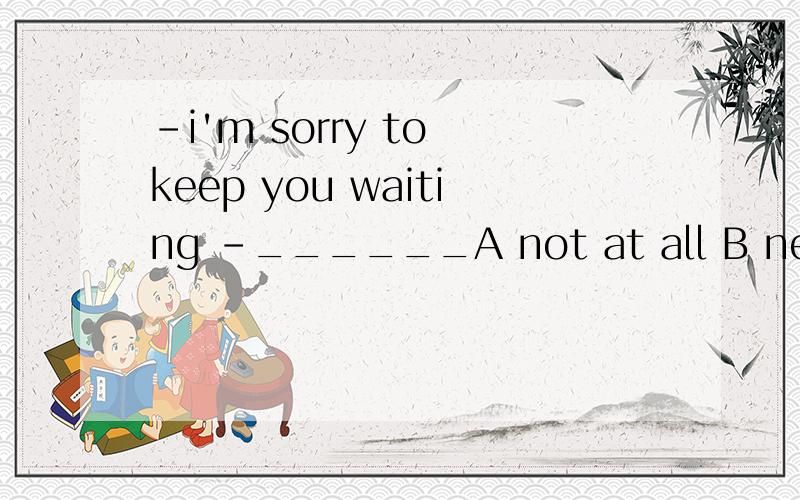 -i'm sorry to keep you waiting -______A not at all B never mind C that's right D please don't say so