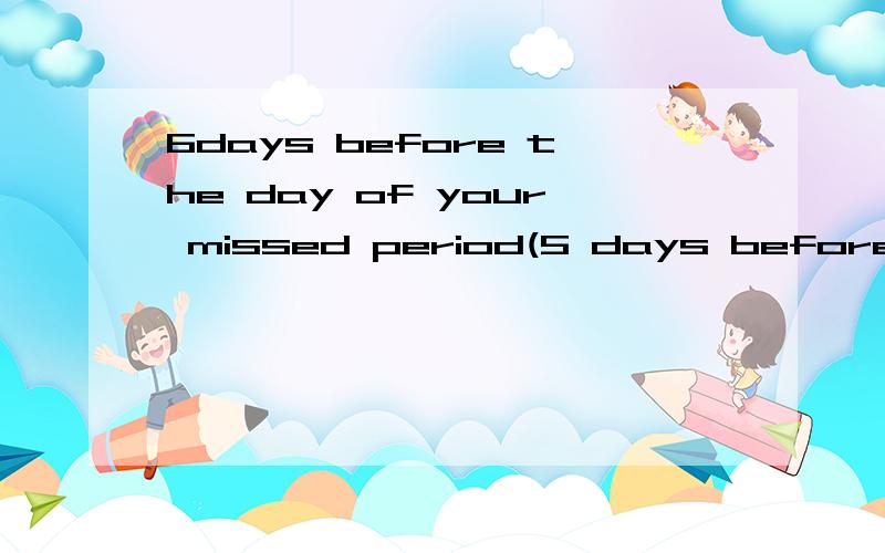 6days before the day of your missed period(5 days before the day of your expected period