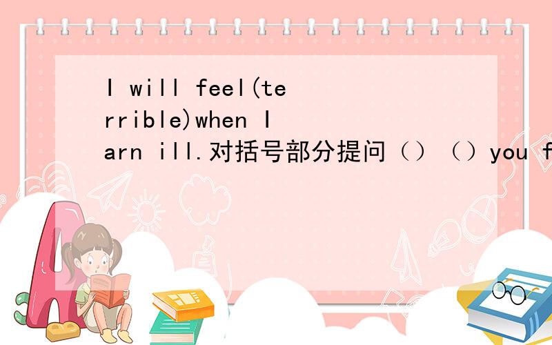 I will feel(terrible)when I arn ill.对括号部分提问（）（）you feel when you()ill.