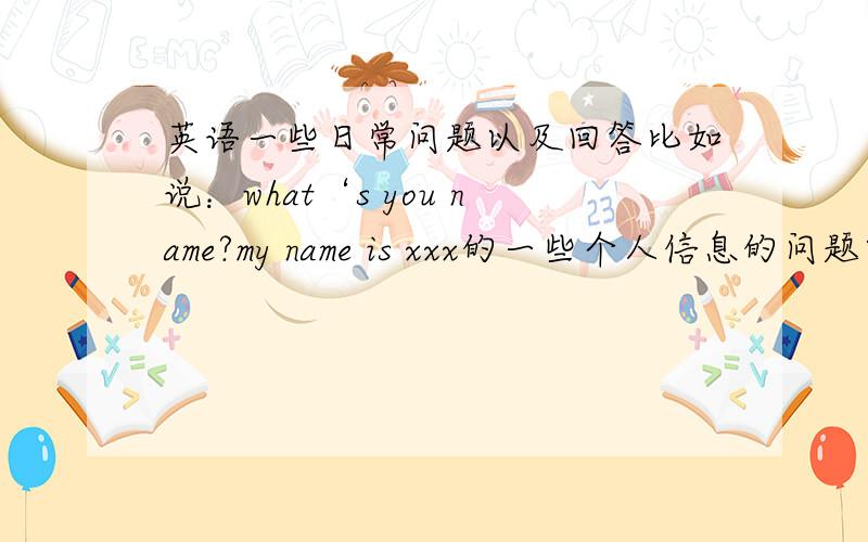 英语一些日常问题以及回答比如说：what‘s you name?my name is xxx的一些个人信息的问题以及答案（越多越好）