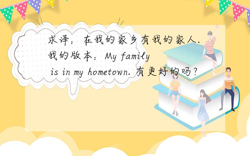 求译：在我的家乡有我的家人.我的版本：My family is in my hometown. 有更好的吗？