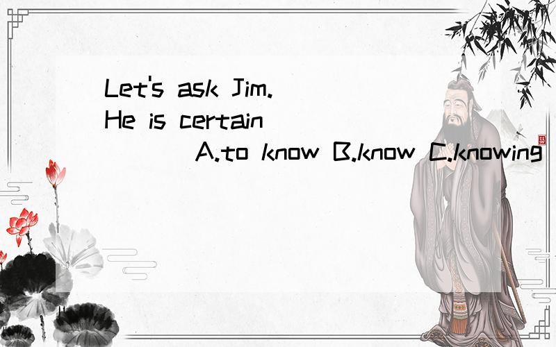 Let's ask Jim.He is certain____ A.to know B.know C.knowing