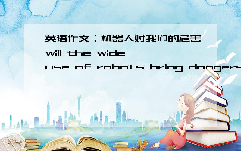英语作文：机器人对我们的危害will the wide use of robots bring dangers for humans1.机器人在许多工业和科技领域的日益重要,并且智能机器人将代替人类做许多事情2.但广泛使用机器人会给人类带来很