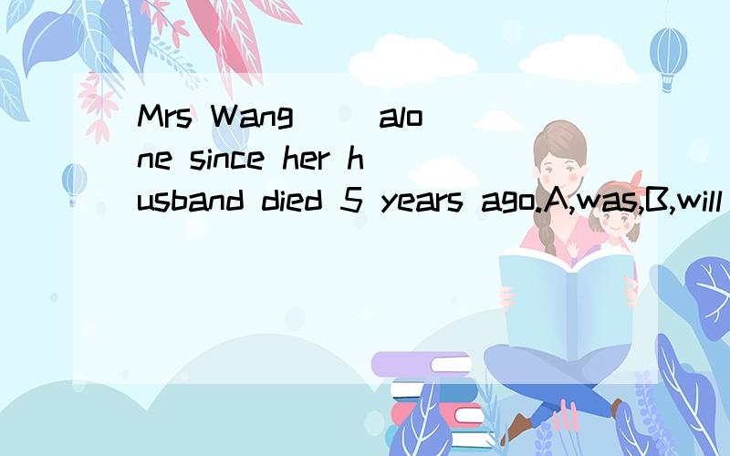 Mrs Wang( )alone since her husband died 5 years ago.A,was,B,will be,C,has been,D,is,要理由