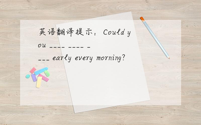 英语翻译提示：Could you ____ ____ ____ early every morning?