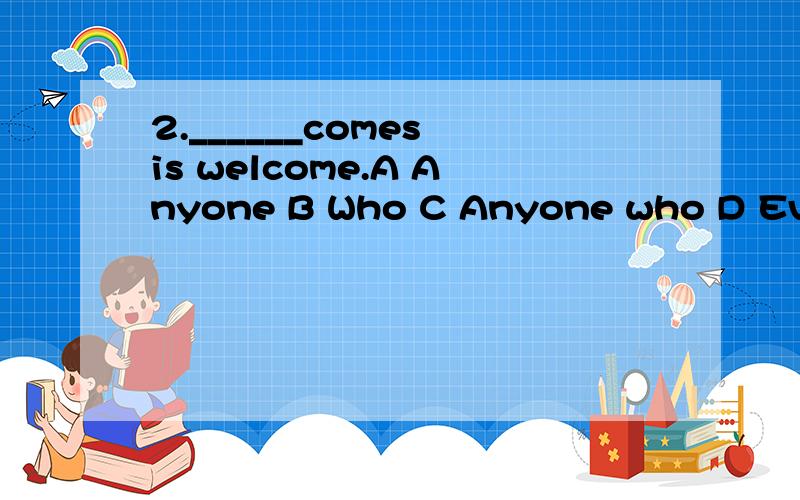 2.______comes is welcome.A Anyone B Who C Anyone who D Everyone
