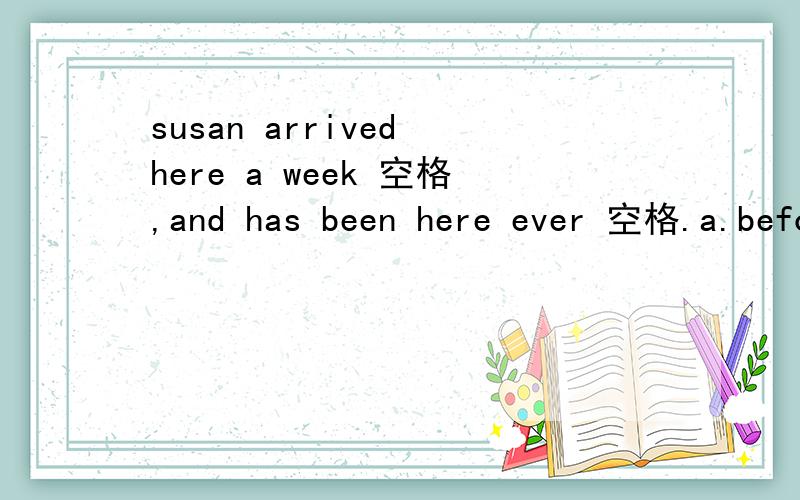 susan arrived here a week 空格,and has been here ever 空格.a.befor;ago b.befor;since c.ago;befor d.ago;since 选一个