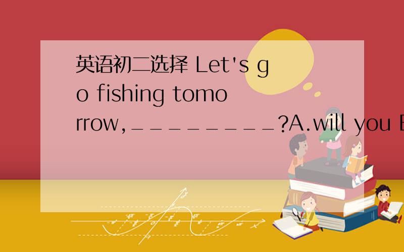 英语初二选择 Let's go fishing tomorrow,________?A.will you B.won't you C.shall we D.shat't we
