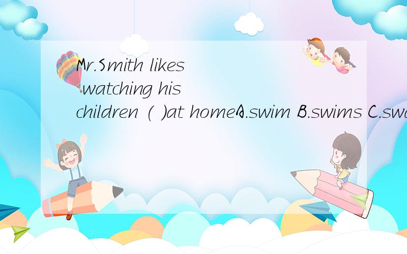 Mr.Smith likes watching his children ( )at homeA.swim B.swims C.swam D.to swim 还有我们现在在上一般还有我们现在在上一般过去时