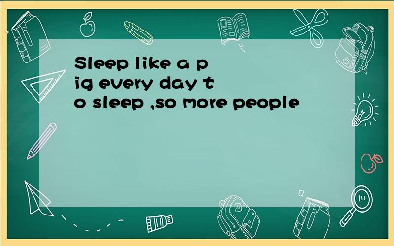 Sleep like a pig every day to sleep ,so more people