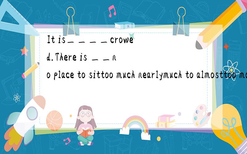 It is____crowed.There is __no place to sittoo much nearlymuch to almosttoo many nearlytoo much almost