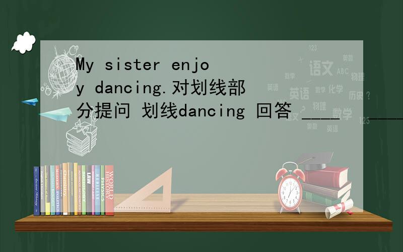 My sister enjoy dancing.对划线部分提问 划线dancing 回答 ____ 　____ sister enjoy ______