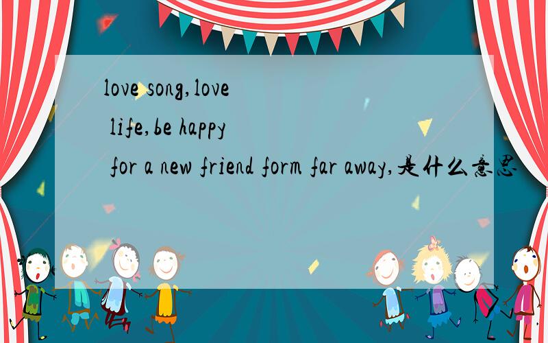 love song,love life,be happy for a new friend form far away,是什么意思